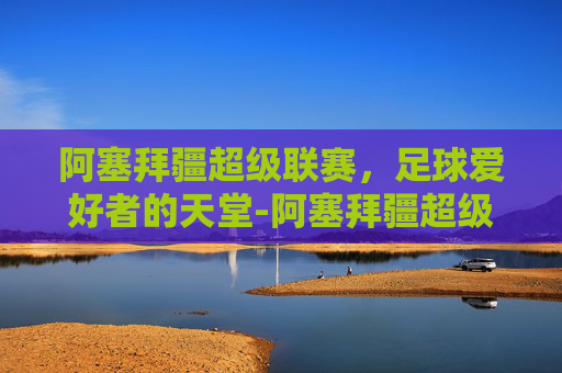 阿塞拜疆超级联赛，足球爱好者的天堂-阿塞拜疆超级联赛最新比分积分榜