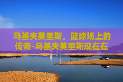 马基夫莫里斯，篮球场上的传奇-马基夫莫里斯现在在哪