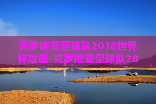 克罗地亚足球队2018世界杯攻略-克罗地亚足球队2018世界杯阵容