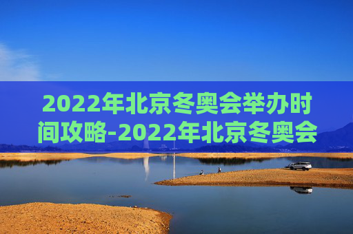 2022年北京冬奥会举办时间攻略-2022年北京冬奥会举办的具体时间
