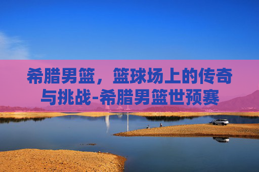 希腊男篮，篮球场上的传奇与挑战-希腊男篮世预赛