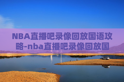 NBA直播吧录像回放国语攻略-nba直播吧录像回放国语版