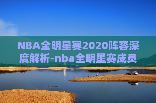 NBA全明星赛2020阵容深度解析-nba全明星赛成员