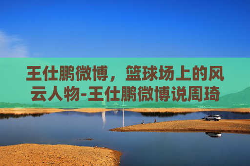 王仕鹏微博，篮球场上的风云人物-王仕鹏微博说周琦大牌