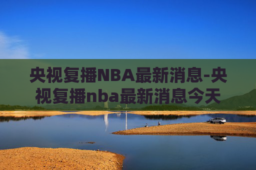 央视复播NBA最新消息-央视复播nba最新消息今天 央视复播NBA最新消息-央视复播nba最新消息今天