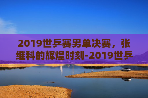 2019世乒赛男单决赛,张继科的辉煌时刻-2019世乒赛男单决赛冠军 2019世乒赛男单决赛,张继科的辉煌时刻-2019世乒赛男单决赛冠军