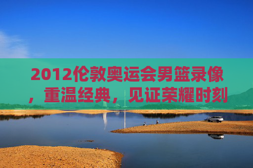2012伦敦奥运会男篮录像，重温经典，见证荣耀时刻-2012伦敦奥运会男篮录像回放
