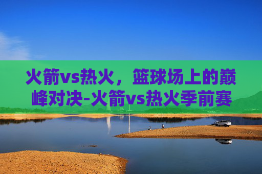 火箭vs热火，篮球场上的巅峰对决-火箭vs热火季前赛录像