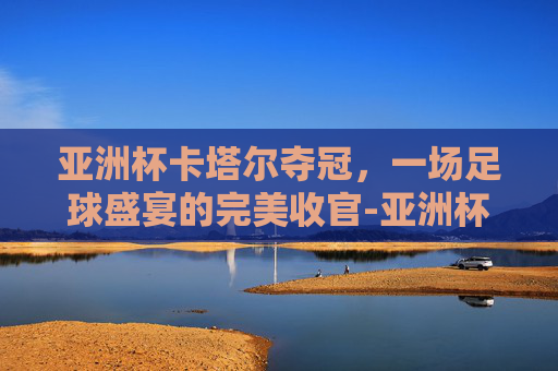 亚洲杯卡塔尔夺冠，一场足球盛宴的完美收官-亚洲杯卡塔尔夺冠热门球队