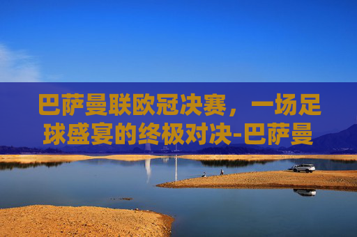 巴萨曼联欧冠决赛，一场足球盛宴的终极对决-巴萨曼联欧冠决赛2009