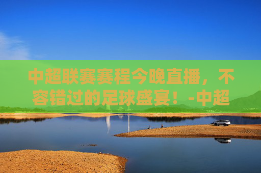 中超联赛赛程今晚直播，不容错过的足球盛宴！-中超联赛赛程今天晚上直播视频
