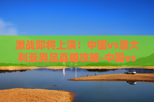 激战即将上演！中国vs澳大利亚男足直播攻略-中国vs澳大利亚男足直播视频