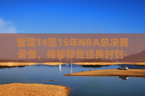 重温14至15年NBA总决赛录像，揭秘那些经典时刻-2014至2015nba总决赛录像回放