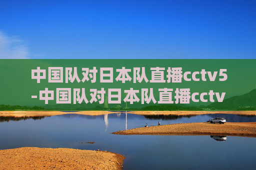 中国队对日本队直播cctv5-中国队对日本队直播cctv5回放