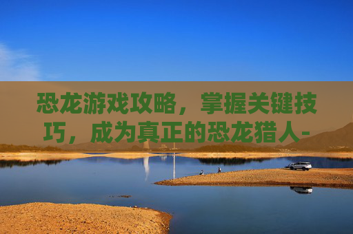 恐龙游戏攻略，掌握关键技巧，成为真正的恐龙猎人-恐龙游戏下载