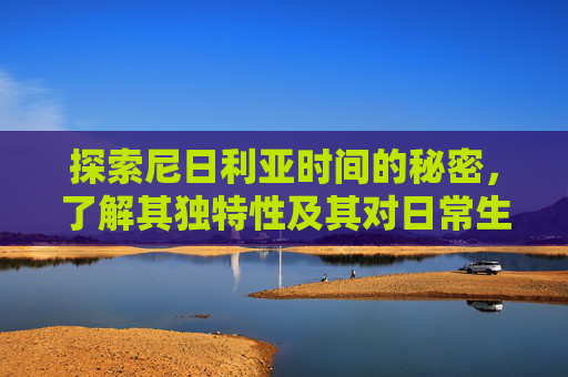 探索尼日利亚时间的秘密，了解其独特性及其对日常生活的影响-尼日利亚时间现在几点钟了