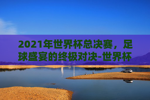 2021年世界杯总决赛，足球盛宴的终极对决-世界杯2022总决赛