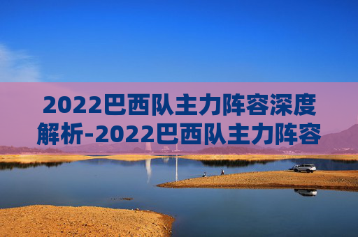 2022巴西队主力阵容深度解析-2022巴西队主力阵容有哪些
