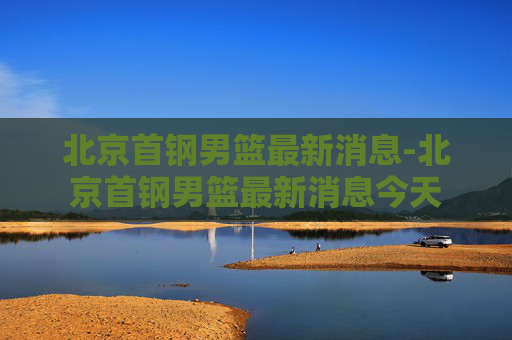 北京首钢男篮最新消息-北京首钢男篮最新消息今天