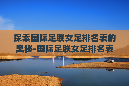探索国际足联女足排名表的奥秘-国际足联女足排名表完整视频