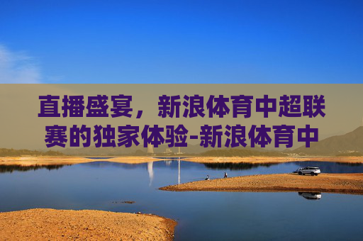 直播盛宴，新浪体育中超联赛的独家体验-新浪体育中超联赛直播视频