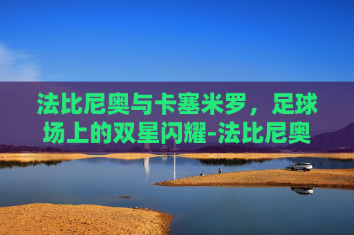 法比尼奥与卡塞米罗，足球场上的双星闪耀-法比尼奥厉害吗