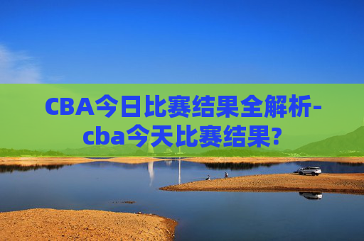 CBA今日比赛结果全解析-cba今天比赛结果?