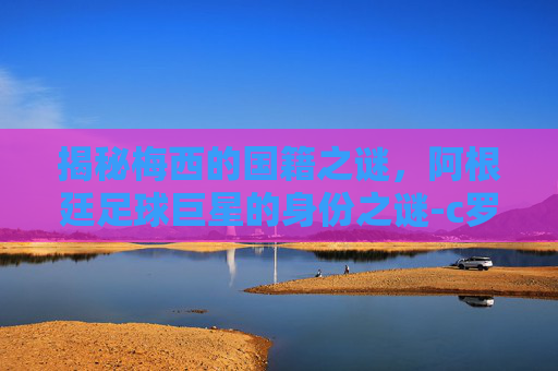 揭秘梅西的国籍之谜，阿根廷足球巨星的身份之谜-c罗是哪国人