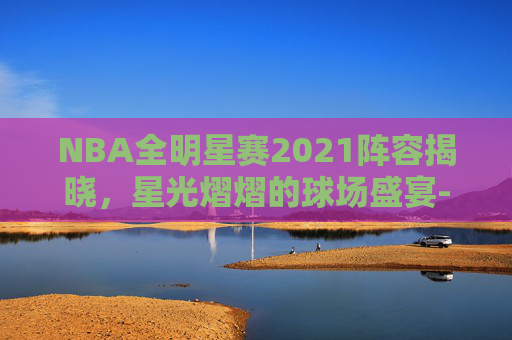NBA全明星赛2021阵容揭晓，星光熠熠的球场盛宴-nba全明星赛内容