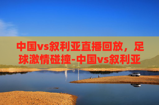中国vs叙利亚直播回放，足球激情碰撞-中国vs叙利亚免费直播