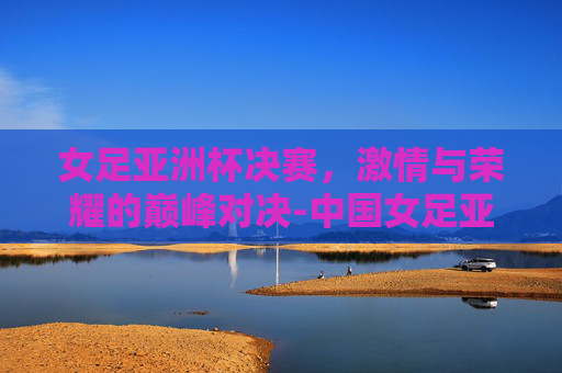 女足亚洲杯决赛，激情与荣耀的巅峰对决-中国女足亚洲杯决赛