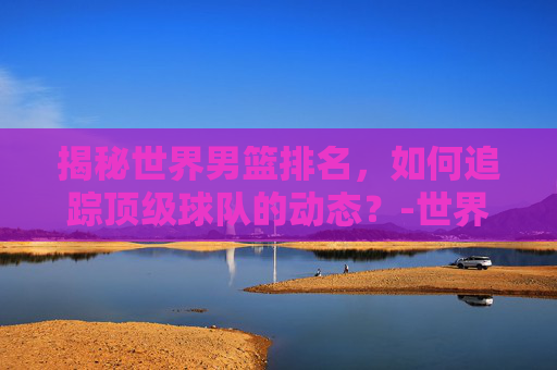 揭秘世界男篮排名，如何追踪顶级球队的动态？-世界男篮排名一览表