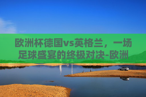 欧洲杯德国vs英格兰，一场足球盛宴的终极对决-欧洲杯德国vs英格兰录像2比0