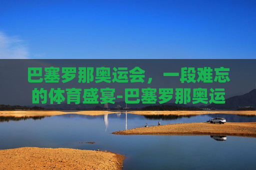 巴塞罗那奥运会，一段难忘的体育盛宴-巴塞罗那奥运会是哪一年