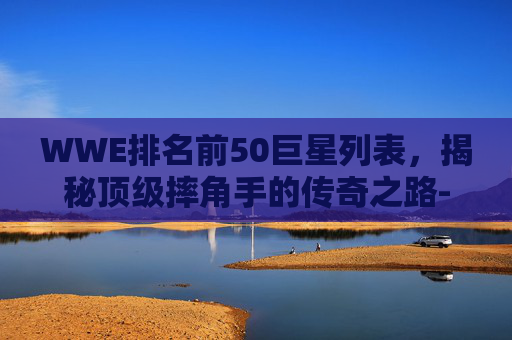 WWE排名前50巨星列表，揭秘顶级摔角手的传奇之路-wwe十大巨星排名