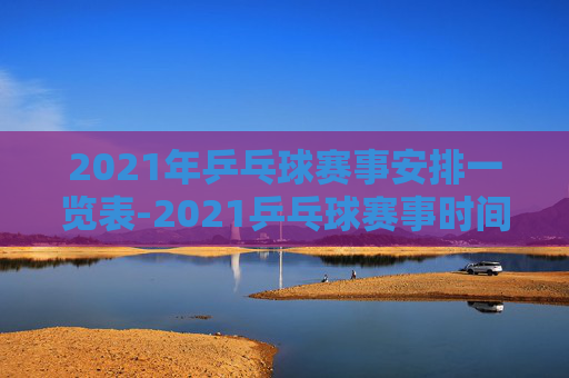 2021年乒乓球赛事安排一览表-2021乒乓球赛事时间
