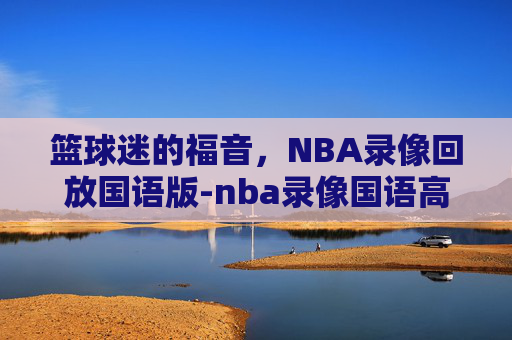 篮球迷的福音，NBA录像回放国语版-nba录像国语高清回放像直播吧