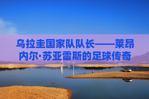 乌拉圭国家队队长——莱昂内尔·苏亚雷斯的足球传奇-乌拉圭国家队队长顺位
