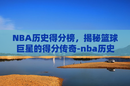 NBA历史得分榜，揭秘篮球巨星的得分传奇-nba历史得分榜最新排名