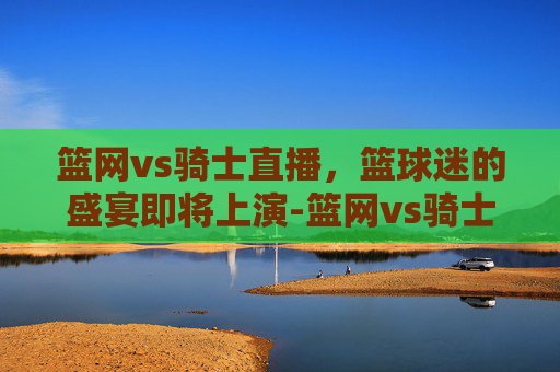 篮网vs骑士直播，篮球迷的盛宴即将上演-篮网vs骑士直播视频