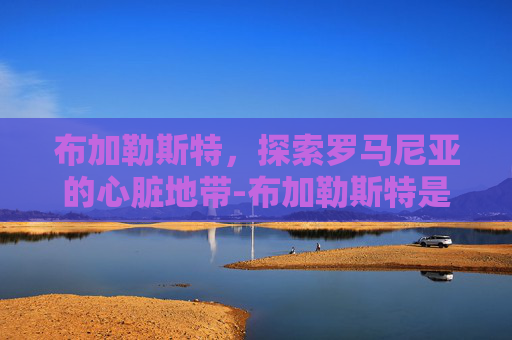 布加勒斯特，探索罗马尼亚的心脏地带-布加勒斯特是哪个国家