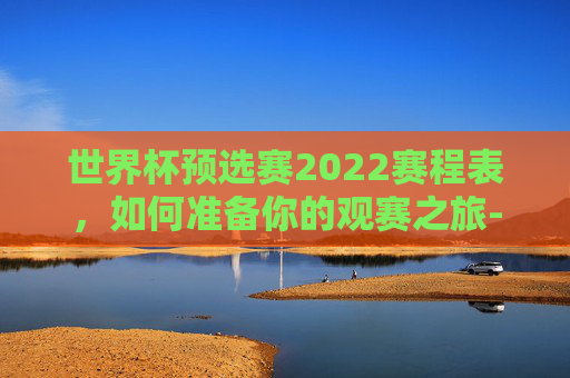 世界杯预选赛2022赛程表，如何准备你的观赛之旅-世界杯预选赛2022赛程表最新