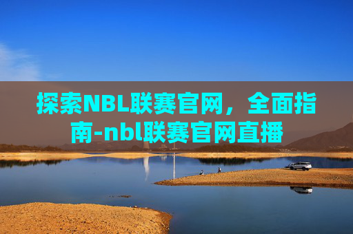 探索NBL联赛官网，全面指南-nbl联赛官网直播