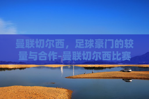 曼联切尔西,足球豪门的较量与合作-曼联切尔西比赛 曼联切尔西,足球豪门的较量与合作-曼联切尔西比赛