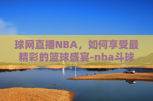球网直播NBA，如何享受最精彩的篮球盛宴-nba斗球网直播