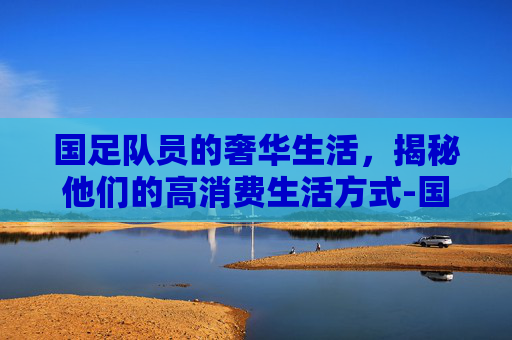 国足队员的奢华生活，揭秘他们的高消费生活方式-国足队员的奢华生活图片