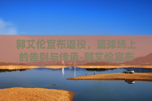 郭艾伦宣布退役，篮球场上的告别与传承-郭艾伦宣布退役原因