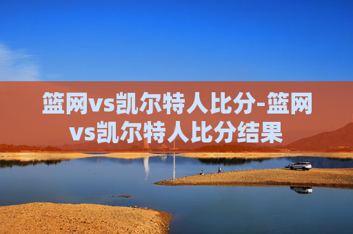 篮网vs凯尔特人比分-篮网vs凯尔特人比分结果 篮网vs凯尔特人比分-篮网vs凯尔特人比分结果