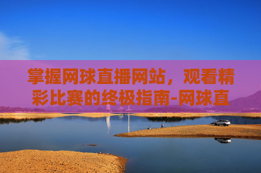 掌握网球直播网站,观看精彩比赛的终极指南-网球直播网站有哪些 掌握网球直播网站,观看精彩比赛的终极指南-网球直播网站有哪些