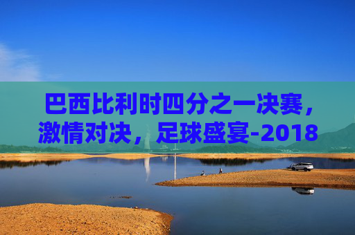 巴西比利时四分之一决赛，激情对决，足球盛宴-2018巴西比利时视频